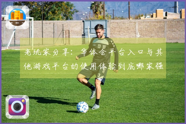 老玩家分享：华体会平台入口与其他游戏平台的使用体验到底哪家强？