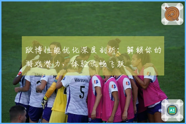 欧博性能优化深度剖析：解锁你的游戏潜力，体验流畅飞跃