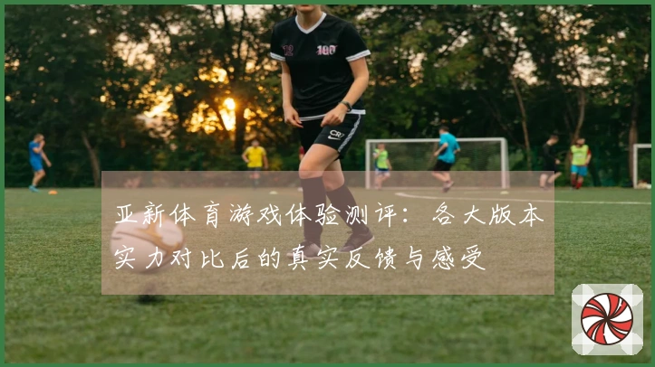 亚新体育游戏体验测评：各大版本实力对比后的真实反馈与感受