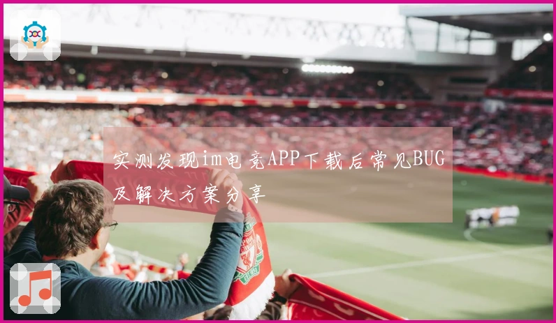 实测发现im电竞APP下载后常见BUG及解决方案分享